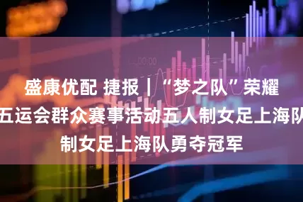 盛康优配 捷报｜“梦之队”荣耀绽放！十五运会群众赛事活动五人制女足上海队勇夺冠军