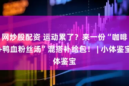 网炒股配资 运动累了？来一份“咖啡+鸭血粉丝汤”混搭补给包！ | 小体鉴宝