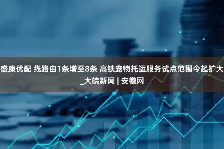 盛康优配 线路由1条增至8条 高铁宠物托运服务试点范围今起扩大_大皖新闻 | 安徽网