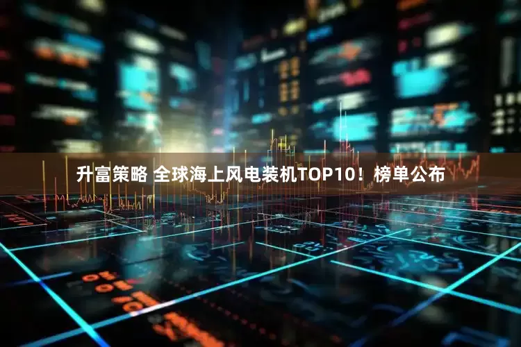 升富策略 全球海上风电装机TOP10！榜单公布