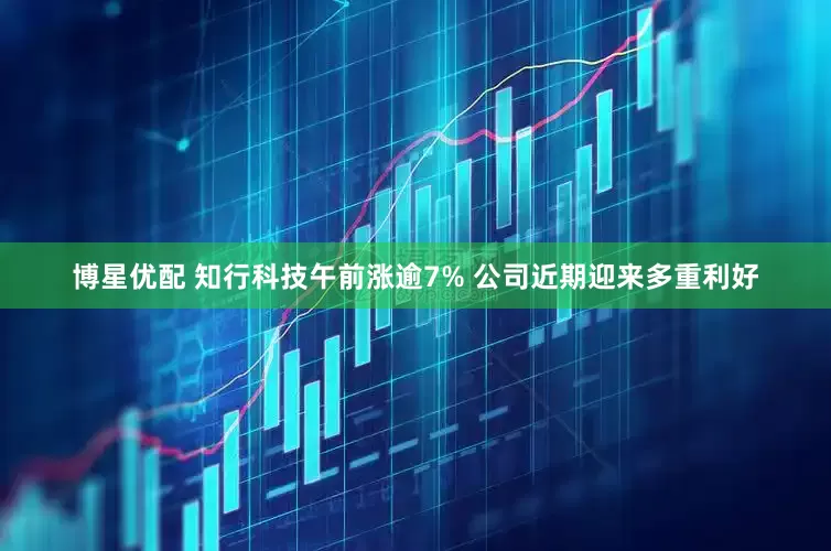 博星优配 知行科技午前涨逾7% 公司近期迎来多重利好