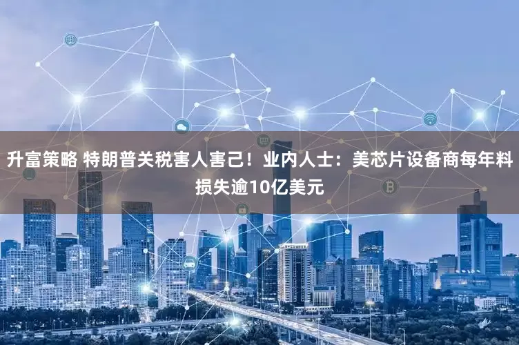 升富策略 特朗普关税害人害己！业内人士：美芯片设备商每年料损失逾10亿美元