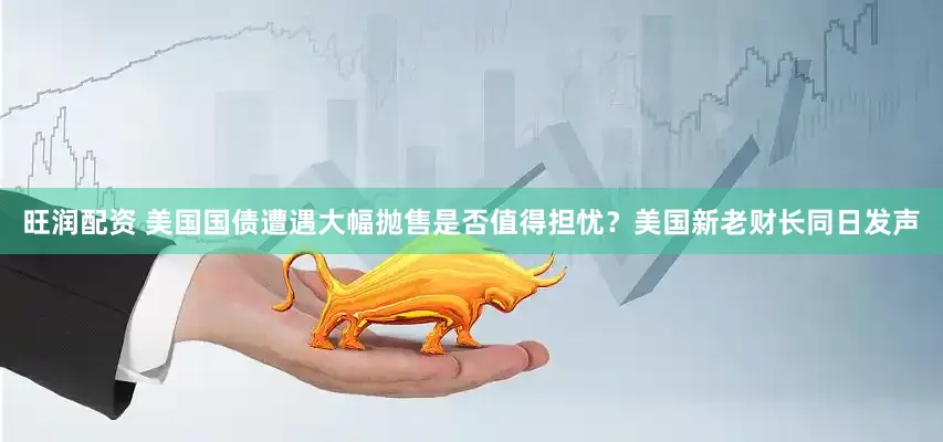 旺润配资 美国国债遭遇大幅抛售是否值得担忧？美国新老财长同日发声