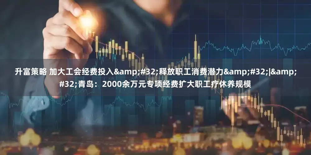 升富策略 加大工会经费投入&#32;释放职工消费潜力&#32;|&#32;青岛：2000余万元专项经费扩大职工疗休养规模