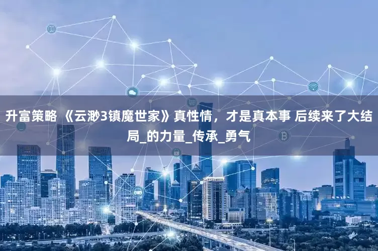 升富策略 《云渺3镇魔世家》真性情，才是真本事 后续来了大结局_的力量_传承_勇气