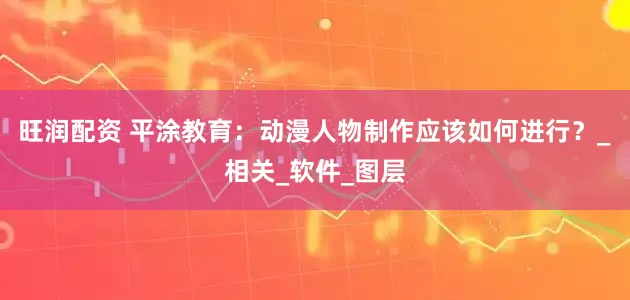 旺润配资 平涂教育：动漫人物制作应该如何进行？_相关_软件_图层