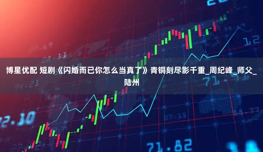 博星优配 短剧《闪婚而已你怎么当真了》青铜刻尽影千重_周纪峰_师父_陆州