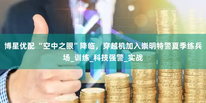 博星优配 “空中之眼”降临，穿越机加入崇明特警夏季练兵场_训练_科技强警_实战