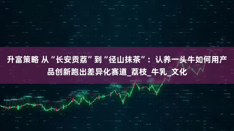 升富策略 从“长安贡荔”到“径山抹茶”：认养一头牛如何用产品创新跑出差异化赛道_荔枝_牛乳_文化