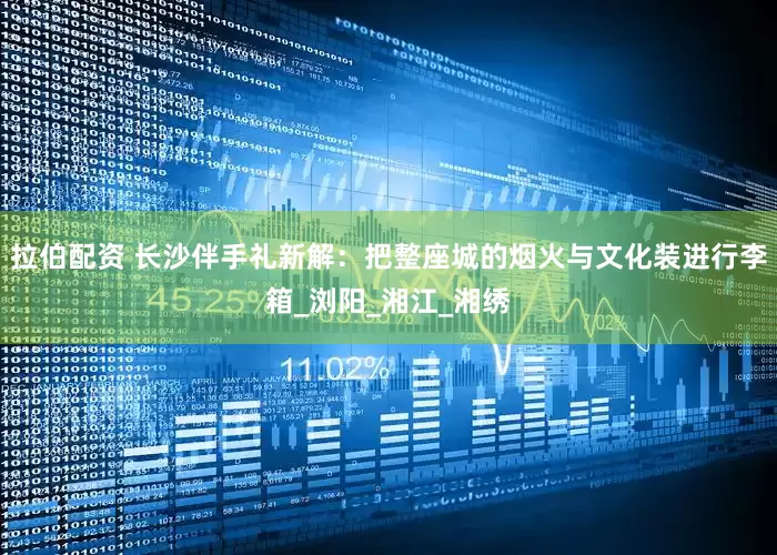 拉伯配资 长沙伴手礼新解：把整座城的烟火与文化装进行李箱_浏阳_湘江_湘绣