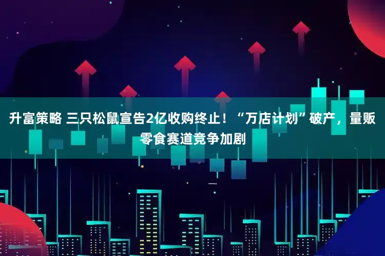 升富策略 三只松鼠宣告2亿收购终止！“万店计划”破产，量贩零食赛道竞争加剧
