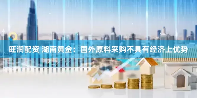 旺润配资 湖南黄金：国外原料采购不具有经济上优势