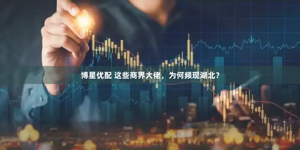 博星优配 这些商界大佬，为何频现湖北？