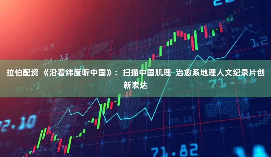 拉伯配资 《沿着纬度听中国》：扫描中国肌理  治愈系地理人文纪录片创新表达