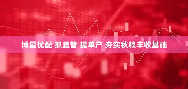 博星优配 抓夏管 提单产 夯实秋粮丰收基础