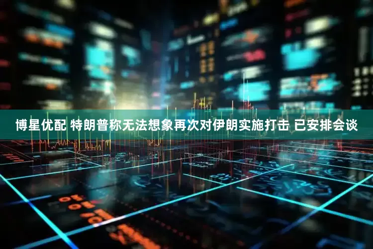 博星优配 特朗普称无法想象再次对伊朗实施打击 已安排会谈