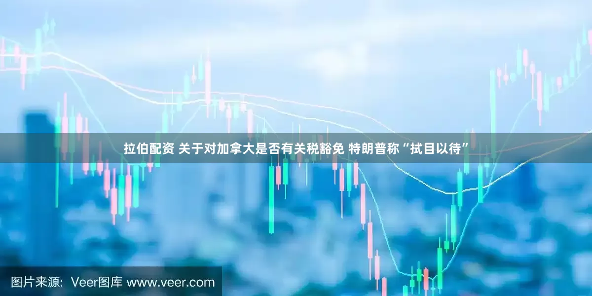 拉伯配资 关于对加拿大是否有关税豁免 特朗普称“拭目以待”