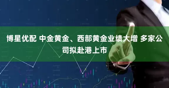 博星优配 中金黄金、西部黄金业绩大增 多家公司拟赴港上市