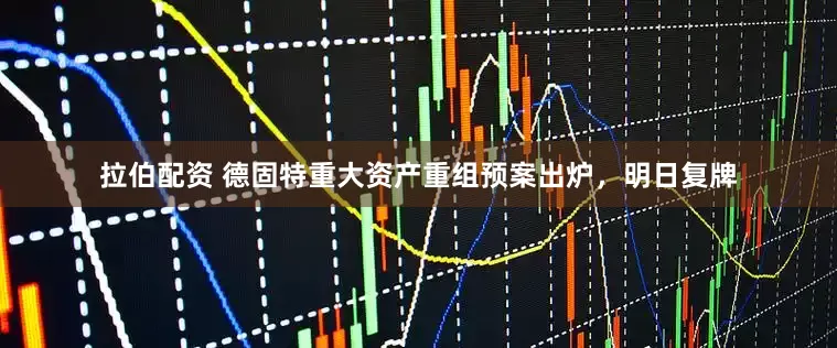 拉伯配资 德固特重大资产重组预案出炉，明日复牌