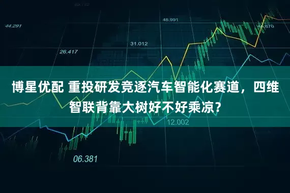 博星优配 重投研发竞逐汽车智能化赛道，四维智联背靠大树好不好乘凉？