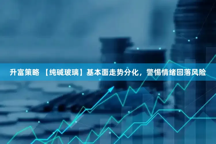 升富策略 【纯碱玻璃】基本面走势分化，警惕情绪回落风险