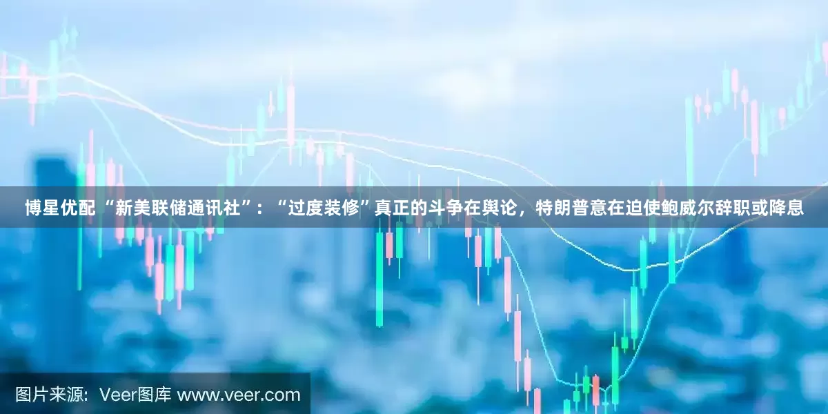 博星优配 “新美联储通讯社”：“过度装修”真正的斗争在舆论，特朗普意在迫使鲍威尔辞职或降息