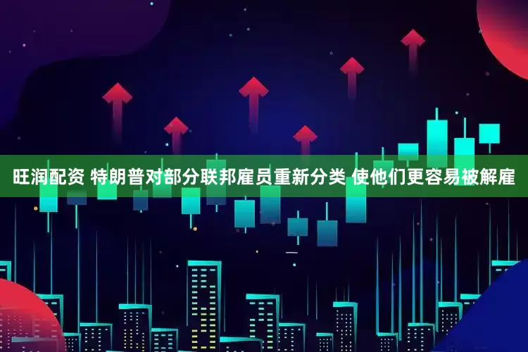 旺润配资 特朗普对部分联邦雇员重新分类 使他们更容易被解雇