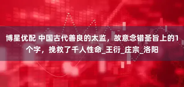 博星优配 中国古代善良的太监，故意念错圣旨上的1个字，挽救了千人性命_王衍_庄宗_洛阳