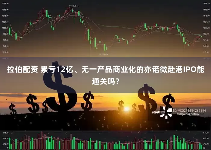 拉伯配资 累亏12亿、无一产品商业化的亦诺微赴港IPO能通关吗？