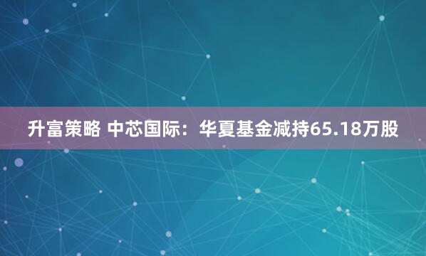 升富策略 中芯国际：华夏基金减持65.18万股