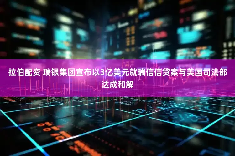 拉伯配资 瑞银集团宣布以3亿美元就瑞信信贷案与美国司法部达成和解