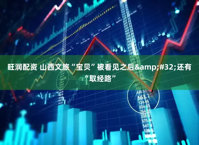 旺润配资 山西文旅“宝贝”被看见之后&#32;还有“取经路”