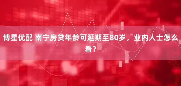 博星优配 南宁房贷年龄可延期至80岁，业内人士怎么看？