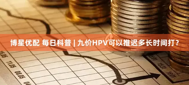 博星优配 每日科普 | 九价HPV可以推迟多长时间打？