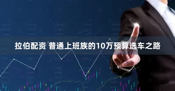 拉伯配资 普通上班族的10万预算选车之路