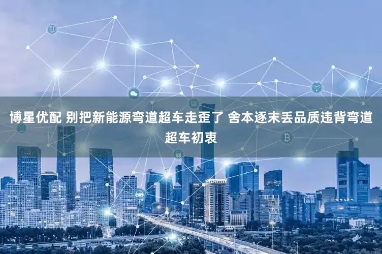 博星优配 别把新能源弯道超车走歪了 舍本逐末丢品质违背弯道超车初衷